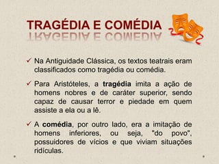 TRAGÉDIA E COMÉDIA
 Na Antiguidade Clássica, os textos teatrais eram
classificados como tragédia ou comédia.
 Para Aristóteles, a tragédia imita a ação de
homens nobres e de caráter superior, sendo
capaz de causar terror e piedade em quem
assiste a ela ou a lê.
 A comédia, por outro lado, era a imitação de
homens inferiores, ou seja, "do povo",
possuidores de vícios e que viviam situações
ridículas.
 