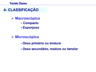 4- CLASSIFICAÇÃO Macroscópica -  Compacto -  Esponjoso Microscópica - Osso primário ou imaturo  - Osso secundário, maduro ou lamelar Tecido Ósseo 