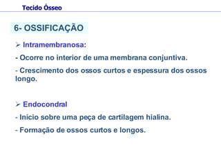 Intramembranosa:  - Ocorre no interior de uma membrana conjuntiva. Crescimento dos ossos curtos e espessura dos ossos longo. Endocondral  Início sobre uma peça de cartilagem hialina. Formação de ossos curtos e longos. 6- OSSIFICAÇÃO Tecido Ósseo 