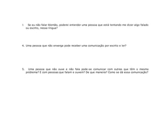  Se eu não falar Alemão, poderei entender uma pessoa que está tentando me dizer algo falado
ou escrito, nessa língua?
4. Uma pessoa que não enxerga pode receber uma comunicação por escrito e ler?
5. Uma pessoa que não ouve e não fala pode-se comunicar com outras que têm o mesmo
problema? E com pessoas que falam e ouvem? De que maneira? Como se dá essa comunicação?
 