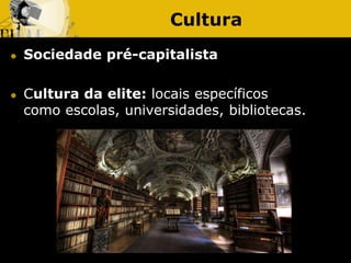 Cultura
 Sociedade pré-capitalista
 Cultura da elite: locais específicos
como escolas, universidades, bibliotecas.
 