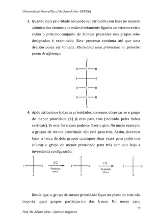 Universidade Federal Rural do Semi-Árido - UFERSA


    3. Quando uma prioridade não pode ser atribuída com base no número
      atômico dos átomos que estão diretamente ligados ao estereocentro,
      então o próximo conjunto de átomos presentes nos grupos não-
      designados é examinado. Esse processo continua até que uma
      decisão possa ser tomada. Atribuímos uma prioridade no primeiro
      ponto de diferença.
                                               H


                                       H       C       H


                                       1               4


                                       H       C       H


                                       H       C       H


                                               H
    4. Após atribuímos todas as prioridades, devemos observar se o grupo
      de menor prioridade (4) já está para trás (indicado pelas linhas
      verticais). Se este for o caso pode-se fazer o giro. No nosso exemplo,
      o grupos de menor prioridade não está para trás. Assim, devemos
      fazer a troca de dois grupos quaisquer duas vezes para podermos
      colocar o grupo de menor prioridade para trás sem que haja a
      inversão da configuração.
       3                                   3                             1
                      4/2                                   1/3
1            4                     1               2                 3            2
                    Primeira                               Segunda
                     troca                                  troca
       2                                   4                             4




      Desde que, o grupo de menor prioridade fique no plano de trás não
importa quais grupos participarem das trocas. No nosso caso,
                                                                             10
Prof. Ms. Zilvam Melo – Química Orgânica
 