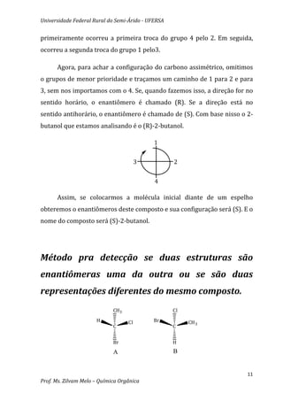 Universidade Federal Rural do Semi-Árido - UFERSA


primeiramente ocorreu a primeira troca do grupo 4 pelo 2. Em seguida,
ocorreu a segunda troca do grupo 1 pelo3.

      Agora, para achar a configuração do carbono assimétrico, omitimos
o grupos de menor prioridade e traçamos um caminho de 1 para 2 e para
3, sem nos importamos com o 4. Se, quando fazemos isso, a direção for no
sentido horário, o enantiômero é chamado (R). Se a direção está no
sentido antihorário, o enantiômero é chamado de (S). Com base nisso o 2-
butanol que estamos analisando é o (R)-2-butanol.

                                             1


                                        3           2


                                             4

      Assim, se colocarmos a molécula inicial diante de um espelho
obteremos o enantiômeros deste composto e sua configuração será (S). E o
nome do composto será (S)-2-butanol.




Método pra detecção se duas estruturas são
enantiômeras uma da outra ou se são duas
representações diferentes do mesmo composto.
                             CH3                    Cl
                      H            Cl        Br          CH 3
                             C                      C


                             Br                     H
                             A                      B


                                                                      11
Prof. Ms. Zilvam Melo – Química Orgânica
 