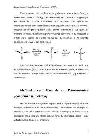 Universidade Federal Rural do Semi-Árido - UFERSA


      Uma maneira de resolver este problema, mas não a única, é
reconhecer que trocar dois grupos no estereocentro inverte a configuração
do átomo de carbono e converte uma estrutura com apenas um
estereocentro em seu enantiômero; uma segunda troca recria a molécula
original. Então prosseguindo dessa forma, mantenha a contagem de
quantas trocas são necessárias para converter a molécula A na molécula B.
Neste caso, vemos que duas trocas são necessárias, e, novamente,
concluímos que A e B são os mesmos.

        Cl                                 CH 3                      CH3
                      Cl/CH3                            Br/H
Br            CH3                 Br                             H
                                                  Cl                       Cl
        C            Primeira              C           Segunda
                      troca                                          C
                                                         troca
        H                                  H                         Br


      Uma verificação muito útil é denominar cada composto incluindo
sua configuração (R-S). Se os nomes são os mesmos, então as estruturas
são as mesmas. Neste caso, ambas as estruturas são (R)-1-Bromo-1-
cloroetano.




      Moléculas com Mais de um Estereocentro
(carbono assimétrico)

      Muitas moléculas orgânicas, especialmente aquelas importantes em
biologia, contêm mais de um estereocentro. O colesterol é um exemplo de
molécula com oito estereocentros. Podemos começar, entretanto, com
moléculas mais simples. Vamos considerar o 2,3-Dibromopentano – uma
estrutura com dois estereocentros.



                                                                            12
Prof. Ms. Zilvam Melo – Química Orgânica
 