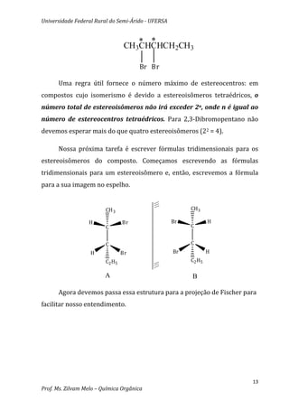 Universidade Federal Rural do Semi-Árido - UFERSA


                                     * *
                                  CH3CHCHCH2CH3

                                      Br Br

      Uma regra útil fornece o número máximo de estereocentros: em
compostos cujo isomerismo é devido a estereoisômeros tetraédricos, o
número total de estereoisômeros não irá exceder 2n, onde n é igual ao
número de estereocentros tetraédricos. Para 2,3-Dibromopentano não
devemos esperar mais do que quatro estereoisômeros (22 = 4).

      Nossa próxima tarefa é escrever fórmulas tridimensionais para os
estereoisômeros do composto. Começamos escrevendo as fórmulas
tridimensionais para um estereoisômero e, então, escrevemos a fórmula
para a sua imagem no espelho.


                         CH 3                            CH3

                  H              Br                 Br           H
                         C                               C


                         C                               C
                   H             Br                 Br           H
                         C2 H5                           C2 H5

                         A                               B

      Agora devemos passa essa estrutura para a projeção de Fischer para
facilitar nosso entendimento.




                                                                      13
Prof. Ms. Zilvam Melo – Química Orgânica
 