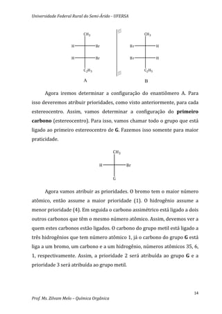 Universidade Federal Rural do Semi-Árido - UFERSA


                          CH3                            CH3


                    H              Br               Br           H


                    H              Br               Br           H


                          C 2H 5                         C2 H5

                          A                              B

      Agora iremos determinar a configuração do enantiômero A. Para
isso deveremos atribuir prioridades, como visto anteriormente, para cada
estereocentro. Assim, vamos determinar a configuração do primeiro
carbono (estereocentro). Para isso, vamos chamar todo o grupo que está
ligado ao primeiro estereocentro de G. Fazemos isso somente para maior
praticidade.

                                           CH3


                                    H            Br


                                           G


      Agora vamos atribuir as prioridades. O bromo tem o maior número
atômico, então assume a maior prioridade (1). O hidrogênio assume a
menor prioridade (4). Em seguida o carbono assimétrico está ligado a dois
outros carbonos que têm o mesmo número atômico. Assim, devemos ver a
quem estes carbonos estão ligados. O carbono do grupo metil está ligado a
três hidrogênios que tem número atômico 1, já o carbono do grupo G está
liga a um bromo, um carbono e a um hidrogênio, números atômicos 35, 6,
1, respectivamente. Assim, a prioridade 2 será atribuída ao grupo G e a
prioridade 3 será atribuída ao grupo metil.




                                                                       14
Prof. Ms. Zilvam Melo – Química Orgânica
 