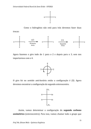 Universidade Federal Rural do Semi-Árido - UFERSA

                                                    3


                                          4                  1


                                                    2


             Como o hidrogênio não está para trás devemos fazer duas
trocas:

       3                                        4                              4
                       4/3                                        2/1
4             1                       3                  1                 3        2
                     Primeira                                    Segunda
                       troca                                      troca
       2                                        2                              1



Agora fazemos o giro indo do 1 para o 2 e depois para o 3, sem nos
importarmos com o 4.

                                              4


                                  3                      2


                                              1

O giro foi no sentido anti-horário então a configuração é (S). Agora
devemos encontrar a configuração do segundo estereocentro.

                                              CH3


                                   H                    Br


                                   H                    Br


                                              C 2H 5


      Assim, vamos determinar a configuração do segundo carbono
assimétrico (estereocentro). Para isso, vamos chamar todo o grupo que

                                                                               15
Prof. Ms. Zilvam Melo – Química Orgânica
 