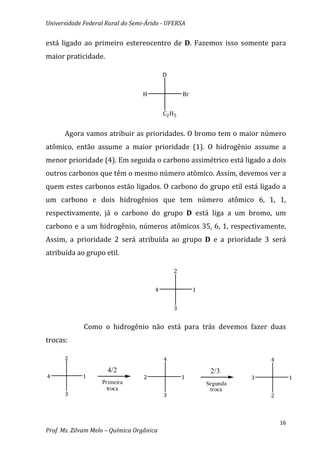 Universidade Federal Rural do Semi-Árido - UFERSA


está ligado ao primeiro estereocentro de D. Fazemos isso somente para
maior praticidade.

                                           D


                                  H                Br


                                           C2 H5


      Agora vamos atribuir as prioridades. O bromo tem o maior número
atômico, então assume a maior prioridade (1). O hidrogênio assume a
menor prioridade (4). Em seguida o carbono assimétrico está ligado a dois
outros carbonos que têm o mesmo número atômico. Assim, devemos ver a
quem estes carbonos estão ligados. O carbono do grupo etil está ligado a
um carbono e dois hidrogênios que tem número atômico 6, 1, 1,
respectivamente, já o carbono do grupo D está liga a um bromo, um
carbono e a um hidrogênio, números atômicos 35, 6, 1, respectivamente.
Assim, a prioridade 2 será atribuída ao grupo D e a prioridade 3 será
atribuída ao grupo etil.

                                               2


                                       4                1


                                               3


             Como o hidrogênio não está para trás devemos fazer duas
trocas:

      2                                    4                              4
                      4/2                                    2/3
4            1                     2               1                  3            1
                    Primeira                                Segunda
                      troca                                  troca
      3                                    3                              2



                                                                              16
Prof. Ms. Zilvam Melo – Química Orgânica
 