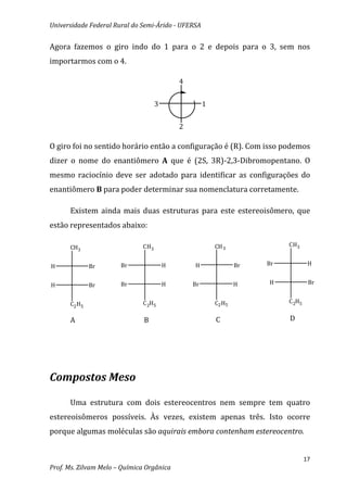 Universidade Federal Rural do Semi-Árido - UFERSA


Agora fazemos o giro indo do 1 para o 2 e depois para o 3, sem nos
importarmos com o 4.

                                            4


                                    3                1


                                            2

O giro foi no sentido horário então a configuração é (R). Com isso podemos
dizer o nome do enantiômero A que é (2S, 3R)-2,3-Dibromopentano. O
mesmo raciocínio deve ser adotado para identificar as configurações do
enantiômero B para poder determinar sua nomenclatura corretamente.

      Existem ainda mais duas estruturas para este estereoisômero, que
estão representados abaixo:

      CH3                     CH3                        CH 3              CH3


H             Br       Br               H       H                Br   Br            H


H             Br       Br               H       Br               H    H             Br


      C2 H5                   C 2H5                      C2 H5             C 2H5


      A                        B                         C                 D




Compostos Meso

      Uma estrutura com dois estereocentros nem sempre tem quatro
estereoisômeros possíveis. Às vezes, existem apenas três. Isto ocorre
porque algumas moléculas são aquirais embora contenham estereocentro.


                                                                                   17
Prof. Ms. Zilvam Melo – Química Orgânica
 
