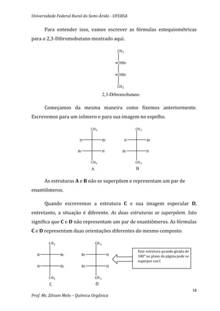 Universidade Federal Rural do Semi-Árido - UFERSA


      Para entender isso, vamos escrever as fórmulas estequiométricas
para o 2,3-Dibromobutano mostrado aqui.

                                                    CH3


                                                   *CHBr

                                                   *CHBr

                                                    CH3

                                          2,3-Dibromobutano

      Começamos da mesma maneira como fizemos anteriormente.
Escrevemos para um isômero e para sua imagem no espelho.

                               CH3                            CH 3


                         H                Br              H          Br


                        Br                H           Br             H


                               CH3                            CH 3
                               A                              B

      As estruturas A e B não se superpõem e representam um par de
enantiômeros.

      Quando escrevemos a estrutura C e sua imagem especular D,
entretanto, a situação é diferente. As duas estruturas se superpõem. Isto
significa que C e D não representam um par de enantiômeros. As fórmulas
C e D representam duas orientações diferentes do mesmo composto.

        CH3                        CH 3

                                                               Esta estrutura quando girada de
  H           Br          Br                   H               180o no plano da página pode se
                                                               superpor em C
  H           Br          Br                   H


        CH3                        CH 3
         C                         D
                                                                                                 18
Prof. Ms. Zilvam Melo – Química Orgânica
 