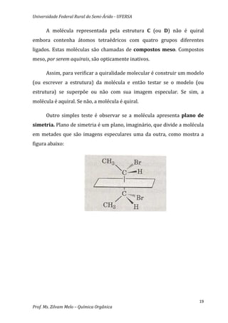 Universidade Federal Rural do Semi-Árido - UFERSA


      A molécula representada pela estrutura C (ou D) não é quiral
embora contenha átomos tetraédricos com quatro grupos diferentes
ligados. Estas moléculas são chamadas de compostos meso. Compostos
meso, por serem aquirais, são opticamente inativos.

      Assim, para verificar a quiralidade molecular é construir um modelo
(ou escrever a estrutura) da molécula e então testar se o modelo (ou
estrutura) se superpõe ou não com sua imagem especular. Se sim, a
molécula é aquiral. Se não, a molécula é quiral.

      Outro simples teste é observar se a molécula apresenta plano de
simetria. Plano de simetria é um plano, imaginário, que divide a molécula
em metades que são imagens especulares uma da outra, como mostra a
figura abaixo:




                                                                       19
Prof. Ms. Zilvam Melo – Química Orgânica
 