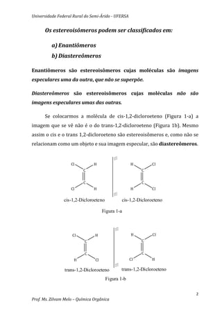 Universidade Federal Rural do Semi-Árido - UFERSA


      Os estereoisômeros podem ser classificados em:

          a) Enantiômeros
          b) Diastereômeros

Enantiômeros são estereoisômeros cujas moléculas são imagens
especulares uma da outra, que não se superpõe.

Diastereômeros são estereoisômeros cujas moléculas não são
imagens especulares umas das outras.

      Se colocarmos a molécula de cis-1,2-dicloroeteno (Figura 1-a) a
imagem que se vê não é o do trans-1,2-dicloroeteno (Figura 1b). Mesmo
assim o cis e o trans 1,2-dicloroeteno são estereoisômeros e, como não se
relacionam como um objeto e sua imagem especular, são diastereômeros.


                    Cl          H                   H        Cl
                          C                              C


                          C                              C
                    Cl          H                   H        Cl

                cis-1,2-Dicloroeteno           cis-1,2-Dicloroeteno

                                     Figura 1-a



                    Cl          H                   H         Cl
                           C                             C


                           C                             C
                     H          Cl                  Cl       H

                trans-1,2-Dicloroeteno        trans-1,2-Dicloroeteno
                                       Figura 1-b


                                                                        2
Prof. Ms. Zilvam Melo – Química Orgânica
 