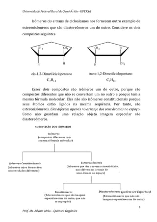 Universidade Federal Rural do Semi-Árido - UFERSA


      Isômeros cis e trans de cicloalcanos nos fornecem outro exemplo de
estereoisômeros que são diastereômeros um do outro. Considere os dois
compostos seguintes.


           CH 3              CH3                    CH 3           H




           H                 H                      H              CH3


      cis-1,2-Dimetilciclopentano              trans-1,2-Dimetilciclopentano
                  C7H14                                    C7H14

      Esses dois compostos são isômeros um do outro, porque são
compostos diferentes que não se convertem um no outro e porque tem a
mesma fórmula molecular. Eles não são isômeros constitucionais porque
seus átomos estão ligados na mesma seqüência. Por tanto, são
estereoisômeros. Eles diferem apenas no arranjo dos seus átomos no espaço.
Como não guardam uma relação objeto imagem especular são
diastereômeros.




                                                                               3
Prof. Ms. Zilvam Melo – Química Orgânica
 