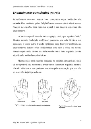 Universidade Federal Rural do Semi-Árido - UFERSA


Enantiômeros e Moléculas Quirais

Enantiômeros ocorrem apenas com compostos cujas moléculas são
quirais. Uma molécula quiral é definida com uma que não é idêntica a sua
imagem no espelho. Uma molécula quiral e sua imagem especular são
enantiômero.

      A palavra quiral vem da palavra grega, cheir, que significa “mão”.
Objetos quirais (incluindo moléculas) possuem um lado direito e um
esquerdo. O termo quiral é usado é utilizado para descrever moléculas de
enantiômeros porque estão relacionadas uma com a outra da mesma
maneira que a mão direita está relacionada com a mão esquerda. Assim,
significando moléculas assimétricas.

      Quando você olha sua mão esquerda no espelho a imagem que você
vê no espelho é a da mão direita e vice-versa. Suas mãos esquerda e direita
não são idênticas, e isso pode ser mostrado pela observação que elas não
se superpõe. Veja figura abaixo:




                                                                          4
Prof. Ms. Zilvam Melo – Química Orgânica
 