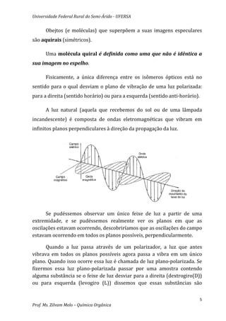 Universidade Federal Rural do Semi-Árido - UFERSA


      Obejtos (e moléculas) que superpõem a suas imagens especulares
são aquirais (simétricos).

      Uma molécula quiral é definida como uma que não é idêntica a
sua imagem no espelho.

      Fisicamente, a única diferença entre os isômeros ópticos está no
sentido para o qual desviam o plano de vibração de uma luz polarizada:
para a direita (sentido horário) ou para a esquerda (sentido anti-horário).

      A luz natural (aquela que recebemos do sol ou de uma lâmpada
incandescente) é composta de ondas eletromagnéticas que vibram em
infinitos planos perpendiculares à direção da propagação da luz.




      Se pudéssemos observar um único feixe de luz a partir de uma
extremidade, e se pudéssemos realmente ver os planos em que as
oscilações estavam ocorrendo, descobriríamos que as oscilações do campo
estavam ocorrendo em todos os planos possíveis, perpendicularmente.

      Quando a luz passa através de um polarizador, a luz que antes
vibrava em todos os planos possíveis agora passa a vibra em um único
plano. Quando isso ocorre essa luz é chamada de luz plano-polarizada. Se
fizermos essa luz plano-polarizada passar por uma amostra contendo
alguma substância se o feixe de luz desviar para a direita (dextrogiro(D))
ou para esquerda (levogiro (L)) dissemos que essas substâncias são


                                                                              5
Prof. Ms. Zilvam Melo – Química Orgânica
 