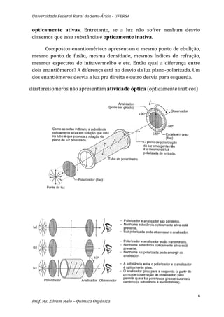 Universidade Federal Rural do Semi-Árido - UFERSA


 opticamente ativas. Entretanto, se a luz não sofrer nenhum desvio
 dissemos que essa substância é opticamente inativa.

       Compostos enantioméricos apresentam o mesmo ponto de ebulição,
 mesmo ponto de fusão, mesma densidade, mesmos índices de refração,
 mesmos espectros de infravermelho e etc. Então qual a diferença entre
 dois enantiômeros? A diferença está no desvio da luz plano-polarizada. Um
 dos enantiômeros desvia a luz pra direita e outro desvia para esquerda.

diastereisomeros não apresentam atividade óptica (opticamente inaticos)




                                                                         6
 Prof. Ms. Zilvam Melo – Química Orgânica
 