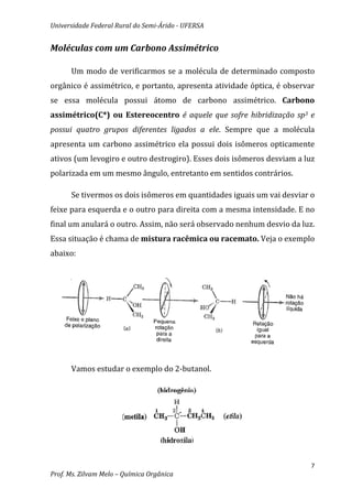 Universidade Federal Rural do Semi-Árido - UFERSA


Moléculas com um Carbono Assimétrico

      Um modo de verificarmos se a molécula de determinado composto
orgânico é assimétrico, e portanto, apresenta atividade óptica, é observar
se essa molécula possui átomo de carbono assimétrico. Carbono
assimétrico(C*) ou Estereocentro é aquele que sofre hibridização sp3 e
possui quatro grupos diferentes ligados a ele. Sempre que a molécula
apresenta um carbono assimétrico ela possui dois isômeros opticamente
ativos (um levogiro e outro destrogiro). Esses dois isômeros desviam a luz
polarizada em um mesmo ângulo, entretanto em sentidos contrários.

      Se tivermos os dois isômeros em quantidades iguais um vai desviar o
feixe para esquerda e o outro para direita com a mesma intensidade. E no
final um anulará o outro. Assim, não será observado nenhum desvio da luz.
Essa situação é chama de mistura racêmica ou racemato. Veja o exemplo
abaixo:




      Vamos estudar o exemplo do 2-butanol.




                                                                         7
Prof. Ms. Zilvam Melo – Química Orgânica
 