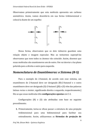 Universidade Federal Rural do Semi-Árido - UFERSA


Observamos primeiramente que esta molécula apresenta um carbono
assimétrico. Assim, vamos desenhá-la em sua forma tridimensional e
colocá-la diante de um espelho:


                           CH3                          CH3


                  HO       C     H                  H   C      OH


                           CH2                          CH2


                           CH3                          CH3



      Dessa forma, observamos que os dois isômeros guardam uma
relação objeto e imagem especular. Mas ao tentarmos superpô-las
observamos que nem todos os átomos vão coincidir. Assim, dizemos que
essas moléculas são enantiomeros um do outro. Um vai desviar a luz plano
polarida para a direita e outro para esquerda.


Nomenclatura de Enantiômeros: o Sistema (R-S)

      Para o exemplo do 2-butanol, de acordo com esse sistema, um
enantiômero do 2-butanol deve ser designado (R)-2-butanol e o outro
enantiômero deve ser designado (S)-2-butanol. [(R) e (S) vêm das palavras
latinas rectus e sinister, significando direito e esquerdo, respectivamente.]
Diz-se que essas moléculas têm configurações opostas em C-2.

      Configurações (R) e (S) são atribuídas com base no seguinte
procedimento:

   1. Primeiramente, torna-se eficaz passar a estrutura de uma projeção
      tridimensional      para    uma      bidimensional      para   facilitar   seu
      entendimento. Assim, utilizaremos as fórmulas de projeção de
                                                                                   8
Prof. Ms. Zilvam Melo – Química Orgânica
 
