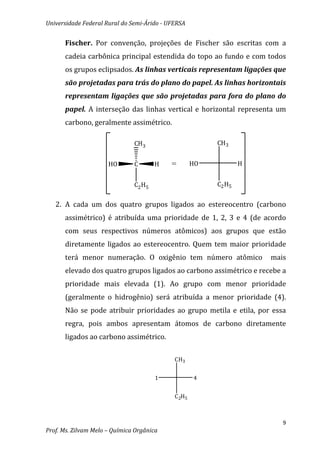 Universidade Federal Rural do Semi-Árido - UFERSA


      Fischer. Por convenção, projeções de Fischer são escritas com a
      cadeia carbônica principal estendida do topo ao fundo e com todos
      os grupos eclipsados. As linhas verticais representam ligações que
      são projetadas para trás do plano do papel. As linhas horizontais
      representam ligações que são projetadas para fora do plano do
      papel. A interseção das linhas vertical e horizontal representa um
      carbono, geralmente assimétrico.

                               CH3                        CH3


                      HO       C       H    =        HO           H


                               C2 H5                      C2 H5


   2. A cada um dos quatro grupos ligados ao estereocentro (carbono
      assimétrico) é atribuída uma prioridade de 1, 2, 3 e 4 (de acordo
      com seus respectivos números atômicos) aos grupos que estão
      diretamente ligados ao estereocentro. Quem tem maior prioridade
      terá menor numeração. O oxigênio tem número atômico             mais
      elevado dos quatro grupos ligados ao carbono assimétrico e recebe a
      prioridade mais elevada (1). Ao grupo com menor prioridade
      (geralmente o hidrogênio) será atribuída a menor prioridade (4).
      Não se pode atribuir prioridades ao grupo metila e etila, por essa
      regra, pois ambos apresentam átomos de carbono diretamente
      ligados ao carbono assimétrico.

                                             CH3


                                       1             4


                                             C 2H5



                                                                         9
Prof. Ms. Zilvam Melo – Química Orgânica
 