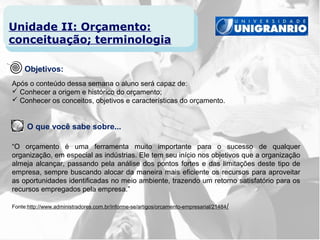 Unidade II: Orçamento:
conceituação; terminologia

     Objetivos:
Após o conteúdo dessa semana o aluno será capaz de:
 Conhecer a origem e histórico do orçamento;
 Conhecer os conceitos, objetivos e características do orçamento.


      O que você sabe sobre...

“O orçamento é uma ferramenta muito importante para o sucesso de qualquer
organização, em especial as indústrias. Ele tem seu início nos objetivos que a organização
almeja alcançar, passando pela análise dos pontos fortes e das limitações deste tipo de
empresa, sempre buscando alocar da maneira mais eficiente os recursos para aproveitar
as oportunidades identificadas no meio ambiente, trazendo um retorno satisfatório para os
recursos empregados pela empresa.”

Fonte:http://www.administradores.com.br/informe-se/artigos/orcamento-empresarial/21484 /
 
