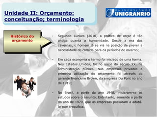 Unidade II: Orçamento:
conceituação; terminologia


  Histórico do   -   Segundo Lunkes (2010) a prática de orçar é tão
  orçamento          antiga quanta a humanidade. Desde a era das
                     cavernas, o homem já se via na posição de prever a
                     necessidade de comida para os períodos de inverno;


                 -   Em cada economia o termo foi iniciado de uma forma.
                     Nos Estados Unidos, foi no início do século XX, na
                     administração   pública.   Nas   empresas   privadas   a
                     primeira utilização do orçamento foi através do
                     gerente financeiro Brown, da empresa Du Pont no ano
                     de 1919;


                 -   No Brasil, a partir do ano 1940, iniciaram-se os
                     estudos sobre o assunto. Entretanto, somente a partir
                     do ano de 1970, que as empresas passaram a adotá-
                     lo com frequêcia.
 