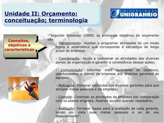 Unidade II: Orçamento:
conceituação; terminologia

                  -“Segundo Brookson (2000) os principais objetivos do orçamento
                  são:
  Conceitos,
                       - Planejamento: Auxiliar a programar atividades de um modo
  objetivos e          lógico e sistemático que corresponda à estratégia de longo
características        prazo da empresa;

                      - Coordenação: Ajuda a coordenar as atividades das diversas
                      partes da organização e garantir a consistência dessas ações;

                      - Comunicação: Informar mais facilmente os objetivos,
                      oportunidades e planos da empresa aos diversos gerentes de
                      equipes;

                      - Motivação: Fornecer estímulos aos diversos gerentes para que
                      atinjam metas pessoais e da empresa;

                      - Controle: Controlar as atividades da empresa por comparação
                      com os planos originais, fazendo ajustes quando necessário;

                      - Avaliação: Fornecer bases para a avaliação de cada gerente,
                      tendo em vista suas metas pessoais e as de seu
                      departamento”.
 