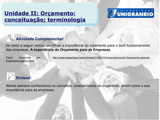 Unidade II: Orçamento:
conceituação; terminologia


       Atividade Complementar:
No texto a seguir vamos identificar a importância do orçamento para o bom funcionamento
das empresas. A Importância do Orçamento para as Empresas.

Texto    disponível   em    http://www.webartigos.com/articles/21283/1/A-Importancia-do-Orcamento-para-as-
Empresas/pagina1.html




      Síntese:
Nessa semana conhecemos os conceitos, características do orçamento, assim como a sua
importância para as empresas.
 