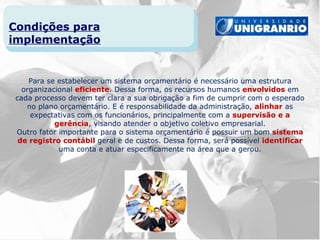 Condições para
implementação


     Para se estabelecer um sistema orçamentário é necessário uma estrutura
   organizacional eficiente. Dessa forma, os recursos humanos envolvidos em
 cada processo devem ter clara a sua obrigação a fim de cumprir com o esperado
    no plano orçamentário. E é responsabilidade da administração, alinhar as
     expectativas com os funcionários, principalmente com a supervisão e a
            gerência, visando atender o objetivo coletivo empresarial.
 Outro fator importante para o sistema orçamentário é possuir um bom sistema
  de registro contábil geral e de custos. Dessa forma, será possível identificar
             uma conta e atuar especificamente na área que a gerou.
 