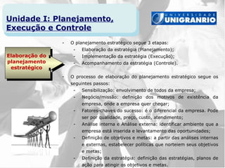 Unidade I: Planejamento,
Execução e Controle
                -   O planejamento estratégico segue 3 etapas:
                     -   Elaboração da estratégia (Planejamento);
Elaboração do        -   Implementação da estratégia (Execução);
planejamento         -   Acompanhamento da estratégia (Controle).
 estratégico
                -   O processo de elaboração do planejamento estratégico segue os
                    seguintes passos:
                     -   Sensibilização: envolvimento de todos da empresa;
                     -   Negócio/missão: definição dos motivos de existência da
                         empresa, onde a empresa quer chegar;
                     -   Fatores-chaves do sucesso: é o diferencial da empresa. Pode
                         ser por qualidade, preço, custo, atendimento;
                     -   Análise interna e Análise externa: identificar ambiente que a
                         empresa está inserida e levantamento das oportunidades;
                     -   Definição de objetivos e metas: a partir das análises internas
                         e externas, estabelecer políticas que norteiem seus objetivos
                         e metas;
                     -   Definição da estratégia: definição das estratégias, planos de
                         ação para atingir os objetivos e metas.
 