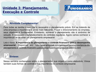 Unidade I: Planejamento,
Execução e Controle


      Atividade Complementar:
Para todas as tarefas a executar é necessário o planejamento prévio. Em se tratando de
uma empresa a importância é ainda mais relevante. Traçar o direcionamento da empresa,
seus objetivos é fundamental. Entretanto, somente o planejamento não é sinônimo de
solução. É necessário o estabelecimento de controles regulares. Agora vamos conhecer a
importância de se obter um planejamento empresarial.

Leia o texto: A Importância do planejamento e controle financeiro para o desempenho
empresarial. Disponível em: http://www.artigonal.com/gestao-artigos/a-importancia-do-
planejamento-e-controle-financeiro-para-o-desempenho-empresarial-386410.html



     Síntese:
Nessa semana conhecemos sobre o planejamento, sua origem e como elaborá-lo. Vimos
também suas formas de controle e sua importância no contexto empresarial.
 