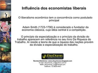 Revista Eletrônica: www.eloychaves.blogspot.com E-mail: eloychaves_ec@yahoo.com.br MSN: eloychaves_ec@hotmail.com Telefone: 75 8829-4401 Influência dos economistas liberais O liberalismo econômico tem a concorrência como postulado principal Adam Smith (1723-1790) é considerado o fundador da economia clássica, cuja idéia central é a competição. O princípio da especialização e o princípio da divisão do trabalho aparecem em referência no seu livro Da Riqueza do Trabalho. Aí reside a teoria de que a riqueza das nações provém da divisão e especialização do trabalho. 