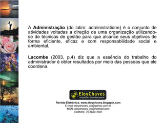 Revista Eletrônica: www.eloychaves.blogspot.com E-mail: eloychaves_ec@yahoo.com.br MSN: eloychaves_ec@hotmail.com Telefone: 75 8829-4401 A  Administração  (do latim: administratione) é o conjunto de atividades voltadas a direção de uma organização utilizando-se de técnicas de gestão para que alcance seus objetivos de forma eficiente, eficaz e com responsabilidade social e ambiental.  Lacombe  (2003, p.4) diz que a essência do trabalho do administrador é obter resultados por meio das pessoas que ele coordena.  