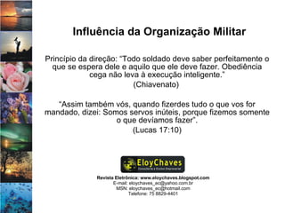 Revista Eletrônica: www.eloychaves.blogspot.com E-mail: eloychaves_ec@yahoo.com.br MSN: eloychaves_ec@hotmail.com Telefone: 75 8829-4401 Influência da Organização Militar Princípio da direção: “Todo soldado deve saber perfeitamente o que se espera dele e aquilo que ele deve fazer. Obediência cega não leva à execução inteligente.” (Chiavenato)  “ Assim também vós, quando fizerdes tudo o que vos for mandado, dizei: Somos servos inúteis, porque fizemos somente o que devíamos fazer”. (Lucas 17:10) 