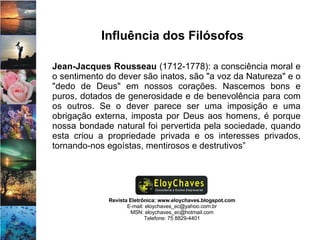 Revista Eletrônica: www.eloychaves.blogspot.com E-mail: eloychaves_ec@yahoo.com.br MSN: eloychaves_ec@hotmail.com Telefone: 75 8829-4401 Influência dos Filósofos Jean-Jacques Rousseau  (1712-1778): a consciência moral e o sentimento do dever são inatos, são "a voz da Natureza" e o "dedo de Deus" em nossos corações. Nascemos bons e puros, dotados de generosidade e de benevolência para com os outros. Se o dever parece ser uma imposição e uma obrigação externa, imposta por Deus aos homens, é porque nossa bondade natural foi pervertida pela sociedade, quando esta criou a propriedade privada e os interesses privados, tornando-nos egoístas, mentirosos e destrutivos”  