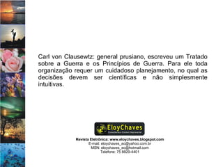 Revista Eletrônica: www.eloychaves.blogspot.com E-mail: eloychaves_ec@yahoo.com.br MSN: eloychaves_ec@hotmail.com Telefone: 75 8829-4401 Carl von Clausewtz: general prusiano, escreveu um Tratado sobre a Guerra e os Princípios de Guerra. Para ele toda organização requer um cuidadoso planejamento, no qual as decisões devem ser científicas e não simplesmente intuitivas.  