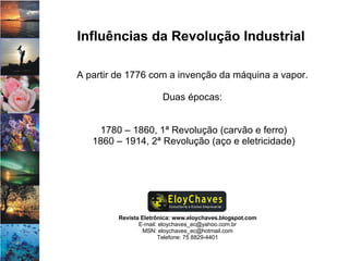 Revista Eletrônica: www.eloychaves.blogspot.com E-mail: eloychaves_ec@yahoo.com.br MSN: eloychaves_ec@hotmail.com Telefone: 75 8829-4401 Influências da Revolução Industrial A partir de 1776 com a invenção da máquina a vapor.  Duas épocas:  1780 – 1860, 1ª Revolução (carvão e ferro) 1860 – 1914, 2ª Revolução (aço e eletricidade) 