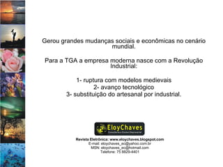 Revista Eletrônica: www.eloychaves.blogspot.com E-mail: eloychaves_ec@yahoo.com.br MSN: eloychaves_ec@hotmail.com Telefone: 75 8829-4401 Gerou grandes mudanças sociais e econômicas no cenário mundial. Para a TGA a empresa moderna nasce com a Revolução Industrial: 1- ruptura com modelos medievais 2- avanço tecnológico 3- substituição do artesanal por industrial. 