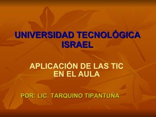 UNIVERSIDAD TECNOLÓGICA ISRAEL APLICACIÓN DE LAS TIC EN EL AULA POR: LIC. TARQUINO TIPANTUÑA 