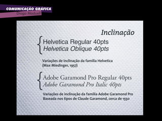 COMUNICAÇÃO GRÁFICA
Diogo Maduell
Inclinação
Helvetica Regular 40pts
Adobe Garamond Pro Regular 40pts
Helvetica Oblique 40pts
Adobe Garamond Pro Italic 40pts
Variações de inclinação da família Helvetica
(Max Miedinger, 1957)
Variações de inclinação da família Adobe Garamond Pro
Baseada nos tipos de Claude Garamond, cerca de 1550
 