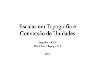 Escalas em Topografia e
Conversão de Unidades
Engenharia Civil
Disciplina – Topografia I
2016
 