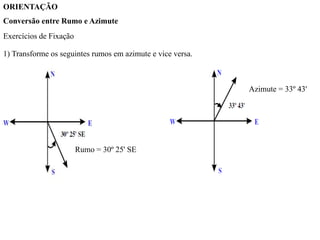 ORIENTAÇÃO
Conversão entre Rumo e Azimute
Exercícios de Fixação
1) Transforme os seguintes rumos em azimute e vice versa.
Rumo = 30º 25' SE
Azimute = 33º 43'
 