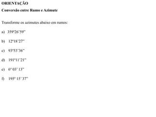 ORIENTAÇÃO
Conversão entre Rumo e Azimute
Transforme os azimutes abaixo em rumos:
a) 359º26’59”
b) 12º18’27”
c) 93º53’36”
d) 191º11’21”
e) 6º 03’ 13”
f) 195º 15’ 37”
 