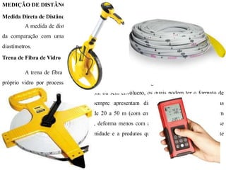 MEDIÇÃO DE DISTÂNCIAS
Medida Direta de Distâncias
A medida de distâncias de forma direta ocorre quando a mesma é determinada a partir
da comparação com uma grandeza padrão, previamente estabelecida, através de trenas ou
diastímetros.
Trena de Fibra de Vidro
A trena de fibra de vidro é feita de material resistente (produto inorgânico obtido do
próprio vidro por processos especiais). A figura 5.1 ilustra alguns modelos de trenas. Estes
equipamentos podem ser encontrados com ou sem envólucro, os quais podem ter o formato de
uma cruzeta, ou forma circular e sempre apresentam distensores (manoplas) nas suas
extremidades. Seu comprimento varia de 20 a 50 m (com envólucro) e de 20 a 100 m (sem
envólucro). Comparada à trena de lona, deforma menos com a temperatura e a tensão, não se
deteriora facilmente e é resistente à umidade e a produtos químicos, sendo também bastante
prática e segura.
 