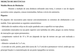 MEDIÇÃO DE DISTÂNCIAS
Medida Direta de Distâncias
Durante a medição de uma distância utilizando uma trena, é comum o uso de alguns
acessórios como: piquetes, estacas testemunhas, balizas e níveis de cantoneira.
Piquetes
Os piquetes são necessários para marcar convenientemente os extremos do alinhamento a ser
medido. Estes apresentam as seguintes características:
- fabricados de madeira roliça ou de seção quadrada com a superfície no topo plana;
- assinalados (marcados) na sua parte superior com tachinhas de cobre, pregos ou outras formas
de marcações que sejam permanentes;
- comprimento variável de 15 a 30 cm (depende do tipo de terreno em que será realizada a
medição);
- diâmetro variando de 3 a 5 cm;
- é cravado no solo, porém, parte dele (cerca de 3 a 5 cm) deve permanecer visível, sendo que sua
principal função é a materialização de um ponto topográfico no terreno.
 