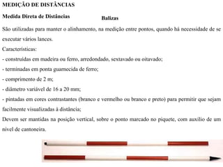 MEDIÇÃO DE DISTÂNCIAS
Medida Direta de Distâncias Balizas
São utilizadas para manter o alinhamento, na medição entre pontos, quando há necessidade de se
executar vários lances.
Características:
- construídas em madeira ou ferro, arredondado, sextavado ou oitavado;
- terminadas em ponta guarnecida de ferro;
- comprimento de 2 m;
- diâmetro variável de 16 a 20 mm;
- pintadas em cores contrastantes (branco e vermelho ou branco e preto) para permitir que sejam
facilmente visualizadas à distância;
Devem ser mantidas na posição vertical, sobre o ponto marcado no piquete, com auxílio de um
nível de cantoneira.
 