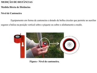 MEDIÇÃO DE DISTÂNCIAS
Medida Direta de Distâncias
Nível de Cantoneira
Equipamento em forma de cantoneira e dotado de bolha circular que permite ao auxiliar
segurar a baliza na posição vertical sobre o piquete ou sobre o alinhamento a medir,
Figura - Nível de cantoneira.
 