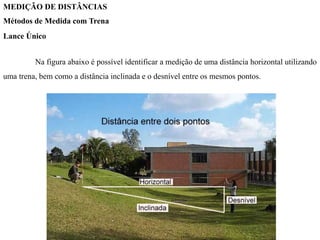 MEDIÇÃO DE DISTÂNCIAS
Métodos de Medida com Trena
Lance Único
Na figura abaixo é possível identificar a medição de uma distância horizontal utilizando
uma trena, bem como a distância inclinada e o desnível entre os mesmos pontos.
 
