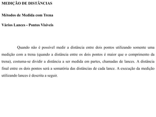 MEDIÇÃO DE DISTÂNCIAS
Métodos de Medida com Trena
Vários Lances - Pontos Visíveis
Quando não é possível medir a distância entre dois pontos utilizando somente uma
medição com a trena (quando a distância entre os dois pontos é maior que o comprimento da
trena), costuma-se dividir a distância a ser medida em partes, chamadas de lances. A distância
final entre os dois pontos será a somatória das distâncias de cada lance. A execução da medição
utilizando lances é descrita a seguir.
 