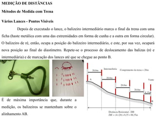 MEDIÇÃO DE DISTÂNCIAS
Métodos de Medida com Trena
Vários Lances - Pontos Visíveis
Depois de executado o lance, o balizeiro intermediário marca o final da trena com uma
ficha (haste metálica com uma das extremidades em forma de cunha e a outra em forma circular).
O balizeiro de ré, então, ocupa a posição do balizeiro intermediário, e este, por sua vez, ocupará
nova posição ao final do diastímetro. Repete-se o processo de deslocamento das balizas (ré e
intermediária) e de marcação dos lances até que se chegue ao ponto B.
É de máxima importância que, durante a
medição, os balizeiros se mantenham sobre o
alinhamento AB.
 