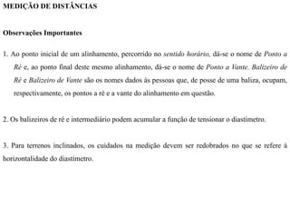 MEDIÇÃO DE DISTÂNCIAS
Observações Importantes
1. Ao ponto inicial de um alinhamento, percorrido no sentido horário, dá-se o nome de Ponto a
Ré e, ao ponto final deste mesmo alinhamento, dá-se o nome de Ponto a Vante. Balizeiro de
Ré e Balizeiro de Vante são os nomes dados às pessoas que, de posse de uma baliza, ocupam,
respectivamente, os pontos a ré e a vante do alinhamento em questão.
2. Os balizeiros de ré e intermediário podem acumular a função de tensionar o diastímetro.
3. Para terrenos inclinados, os cuidados na medição devem ser redobrados no que se refere à
horizontalidade do diastímetro.
 